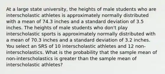 At a large state university, the heights of male students who are interscholastic athletes is approximately normally distributed with a mean of 74.3 inches and a standard deviation of 3.5 inches. The heights of male students who don't play interscholastic sports is approximately normally distributed with a mean of 70.3 inches and a standard deviation of 3.2 inches. You select an SRS of 10 interscholastic athletes and 12 non-interscholastics. What is the probability that the sample mean of non-interscholastics is greater than the sample mean of interscholastic athletes?