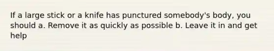 If a large stick or a knife has punctured somebody's body, you should a. Remove it as quickly as possible b. Leave it in and get help