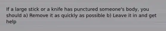 If a large stick or a knife has punctured someone's body, you should a) Remove it as quickly as possible b) Leave it in and get help