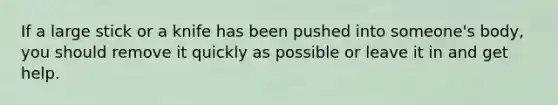 If a large stick or a knife has been pushed into someone's body, you should remove it quickly as possible or leave it in and get help.