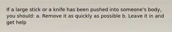 If a large stick or a knife has been pushed into someone's body, you should: a. Remove it as quickly as possible b. Leave it in and get help