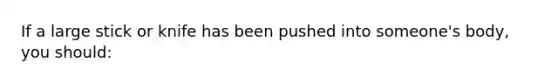 If a large stick or knife has been pushed into someone's body, you should: