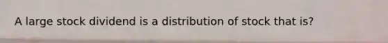 A large stock dividend is a distribution of stock that is?