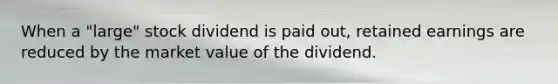 When a "large" stock dividend is paid out, retained earnings are reduced by the market value of the dividend.