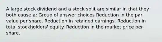 A large stock dividend and a stock split are similar in that they both cause a: Group of answer choices Reduction in the par value per share. Reduction in retained earnings. Reduction in total stockholders' equity. Reduction in the market price per share.