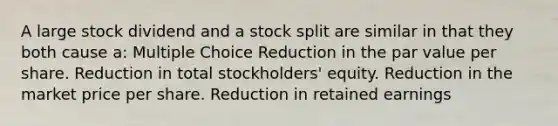 A large stock dividend and a stock split are similar in that they both cause a: Multiple Choice Reduction in the par value per share. Reduction in total stockholders' equity. Reduction in the market price per share. Reduction in retained earnings