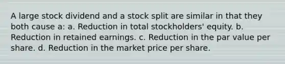 A large stock dividend and a stock split are similar in that they both cause a: a. Reduction in total stockholders' equity. b. Reduction in retained earnings. c. Reduction in the par value per share. d. Reduction in the market price per share.