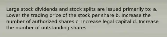 Large stock dividends and stock splits are issued primarily to: a. Lower the trading price of the stock per share b. Increase the number of authorized shares c. Increase legal capital d. Increase the number of outstanding shares