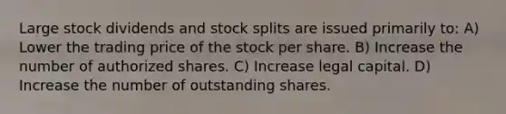 Large stock dividends and stock splits are issued primarily to: A) Lower the trading price of the stock per share. B) Increase the number of authorized shares. C) Increase legal capital. D) Increase the number of outstanding shares.