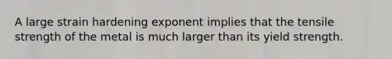 A large strain hardening exponent implies that the tensile strength of the metal is much larger than its yield strength.