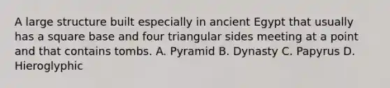 A large structure built especially in ancient Egypt that usually has a square base and four triangular sides meeting at a point and that contains tombs. A. Pyramid B. Dynasty C. Papyrus D. Hieroglyphic