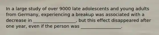 In a large study of over 9000 late adolescents and young adults from Germany, experiencing a breakup was associated with a decrease in ___________________, but this effect disappeared after one year, even if the person was __________________.