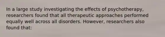 In a large study investigating the effects of psychotherapy, researchers found that all therapeutic approaches performed equally well across all disorders. However, researchers also found that: