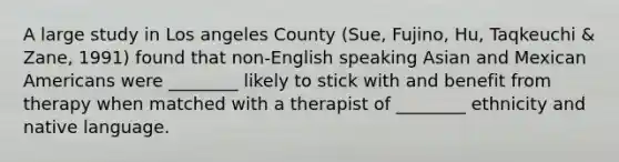 A large study in Los angeles County (Sue, Fujino, Hu, Taqkeuchi & Zane, 1991) found that non-English speaking Asian and Mexican Americans were ________ likely to stick with and benefit from therapy when matched with a therapist of ________ ethnicity and native language.