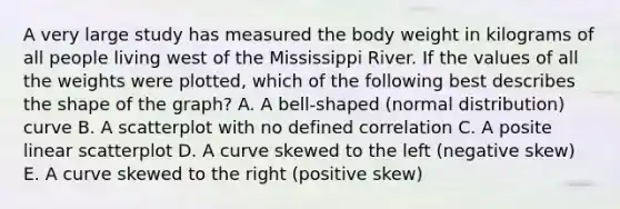 A very large study has measured the body weight in kilograms of all people living west of the Mississippi River. If the values of all the weights were plotted, which of the following best describes the shape of the graph? A. A bell-shaped (normal distribution) curve B. A scatterplot with no defined correlation C. A posite linear scatterplot D. A curve skewed to the left (negative skew) E. A curve skewed to the right (positive skew)