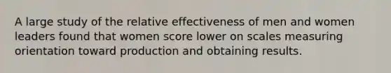 A large study of the relative effectiveness of men and women leaders found that women score lower on scales measuring orientation toward production and obtaining results.