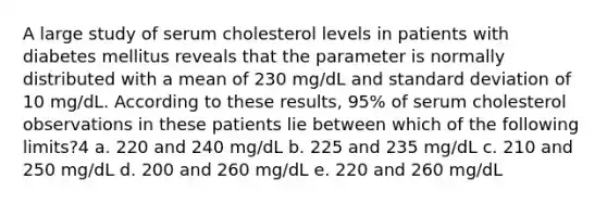 A large study of serum cholesterol levels in patients with diabetes mellitus reveals that the parameter is normally distributed with a mean of 230 mg/dL and standard deviation of 10 mg/dL. According to these results, 95% of serum cholesterol observations in these patients lie between which of the following limits?4 a. 220 and 240 mg/dL b. 225 and 235 mg/dL c. 210 and 250 mg/dL d. 200 and 260 mg/dL e. 220 and 260 mg/dL