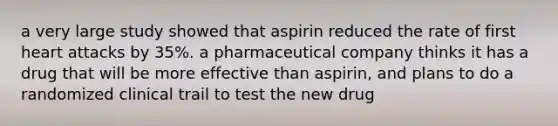 a very large study showed that aspirin reduced the rate of first heart attacks by 35%. a pharmaceutical company thinks it has a drug that will be more effective than aspirin, and plans to do a randomized clinical trail to test the new drug