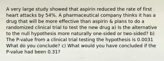 A very large study showed that aspirin reduced the rate of first heart attacks by 54​%. A pharmaceutical company thinks it has a drug that will be more effective than​ aspirin & plans to do a randomized clinical trial to test the new drug ​a) Is the alternative to the null hypothesis more naturally​ one-sided or​ two-sided? ​b) The​ P-value from a clinical trial testing the hypothesis is 0.0031 What do you​ conclude? ​c) What would you have concluded if the​ P-value had been 0.31​?