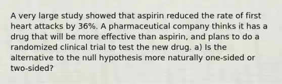 A very large study showed that aspirin reduced the rate of first heart attacks by 36​%. A pharmaceutical company thinks it has a drug that will be more effective than​ aspirin, and plans to do a randomized clinical trial to test the new drug. ​a) Is the alternative to the null hypothesis more naturally​ one-sided or​ two-sided?