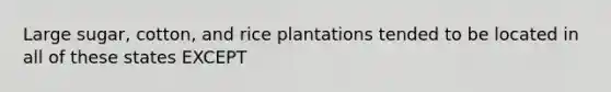 Large sugar, cotton, and rice plantations tended to be located in all of these states EXCEPT