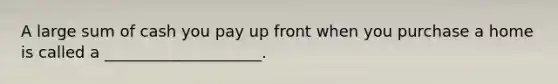 A large sum of cash you pay up front when you purchase a home is called a ____________________.