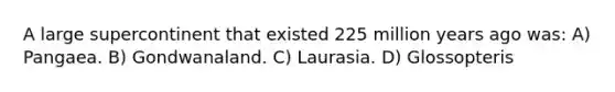 A large supercontinent that existed 225 million years ago was: A) Pangaea. B) Gondwanaland. C) Laurasia. D) Glossopteris