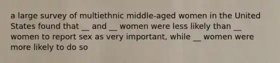 a large survey of multiethnic middle-aged women in the United States found that __ and __ women were less likely than __ women to report sex as very important, while __ women were more likely to do so