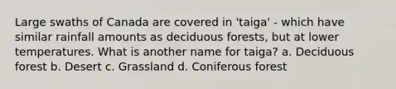 Large swaths of Canada are covered in 'taiga' - which have similar rainfall amounts as deciduous forests, but at lower temperatures. What is another name for taiga? a. Deciduous forest b. Desert c. Grassland d. Coniferous forest