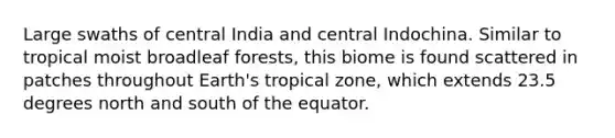 Large swaths of central India and central Indochina. Similar to tropical moist broadleaf forests, this biome is found scattered in patches throughout Earth's tropical zone, which extends 23.5 degrees north and south of the equator.