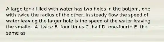 A large tank filled with water has two holes in the bottom, one with twice the radius of the other. In steady flow the speed of water leaving the larger hole is the speed of the water leaving the smaller. A. twice B. four times C. half D. one-fourth E. the same as