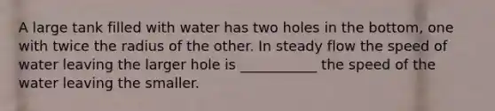 A large tank filled with water has two holes in the bottom, one with twice the radius of the other. In steady flow the speed of water leaving the larger hole is ___________ the speed of the water leaving the smaller.