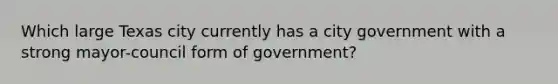 Which large Texas city currently has a city government with a strong mayor-council form of government?