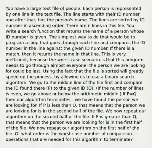 You have a large text file of people. Each person is represented by one line in the text file. The line starts with their ID number and after that, has the person's name. The lines are sorted by ID number in ascending order. There are n lines in this file. You write a search function that returns the name of a person whose ID number is given. The simplest way to do that would be to program a loop that goes through each line and compares the ID number in the line against the given ID number. If there is a match, then it returns the name in that line. This is very inefficient, because the worst-case scenario is that this program needs to go through almost everyone- the person we are looking for could be last. Using the fact that the file is sorted will greatly speed up the process, by allowing us to use a binary search algorithm: We go to the middle line of the file first and compare the ID found there (P) to the given ID (Q). (If the number of lines is even, we go above or below the arithmetic middle.) If P=Q then our algorithm terminates - we have found the person we are looking for. If P is less than Q, that means that the person we are looking for is in the second half of the file. We now repeat our algorithm on the second half of the file. If P is greater than Q, that means that the person we are looking for is in the first half of the file. We now repeat our algorithm on the first half of the file. Of what order is the worst-case number of comparison operations that are needed for this algorithm to terminate?