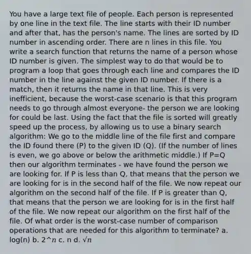 You have a large text file of people. Each person is represented by one line in the text file. The line starts with their ID number and after that, has the person's name. The lines are sorted by ID number in ascending order. There are n lines in this file. You write a search function that returns the name of a person whose ID number is given. The simplest way to do that would be to program a loop that goes through each line and compares the ID number in the line against the given ID number. If there is a match, then it returns the name in that line. This is very inefficient, because the worst-case scenario is that this program needs to go through almost everyone- the person we are looking for could be last. Using the fact that the file is sorted will greatly speed up the process, by allowing us to use a binary search algorithm: We go to the middle line of the file first and compare the ID found there (P) to the given ID (Q). (If the number of lines is even, we go above or below the arithmetic middle.) If P=Q then our algorithm terminates - we have found the person we are looking for. If P is less than Q, that means that the person we are looking for is in the second half of the file. We now repeat our algorithm on the second half of the file. If P is greater than Q, that means that the person we are looking for is in the first half of the file. We now repeat our algorithm on the first half of the file. Of what order is the worst-case number of comparison operations that are needed for this algorithm to terminate? a. log(n) b. 2^𝑛 c. n d. √𝑛