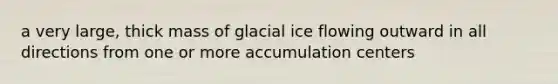 a very large, thick mass of glacial ice flowing outward in all directions from one or more accumulation centers