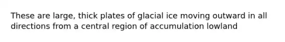 These are large, thick plates of glacial ice moving outward in all directions from a central region of accumulation lowland