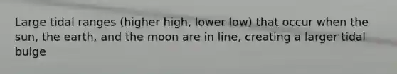 Large tidal ranges (higher high, lower low) that occur when the sun, the earth, and the moon are in line, creating a larger tidal bulge