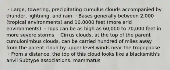 ・Large, towering, precipitating cumulus clouds accompanied by thunder, lightning, and rain ・Bases generally between 2,000 (tropical environments) and 10,0000 feet (more arid environments) ・Tops can be as high as 60,000 to 70,000 feet in more severe storms ・Cirrus clouds, at the top of the parent cumulonimbus clouds, can be carried hundred of miles away from the parent cloud by upper level winds near the tropopause ・From a distance, the top of this cloud looks like a blacksmith's anvil Subtype associations: mammatus