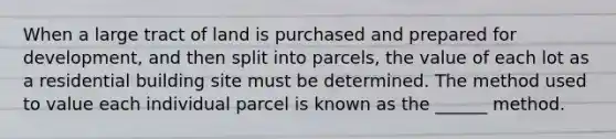 When a large tract of land is purchased and prepared for development, and then split into parcels, the value of each lot as a residential building site must be determined. The method used to value each individual parcel is known as the ______ method.