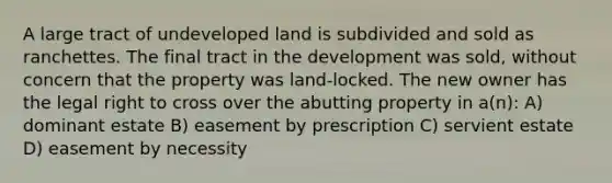 A large tract of undeveloped land is subdivided and sold as ranchettes. The final tract in the development was sold, without concern that the property was land-locked. The new owner has the legal right to cross over the abutting property in a(n): A) dominant estate B) easement by prescription C) servient estate D) easement by necessity