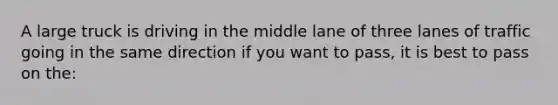 A large truck is driving in the middle lane of three lanes of traffic going in the same direction if you want to pass, it is best to pass on the: