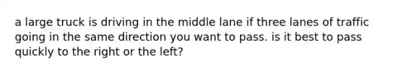 a large truck is driving in the middle lane if three lanes of traffic going in the same direction you want to pass. is it best to pass quickly to the right or the left?