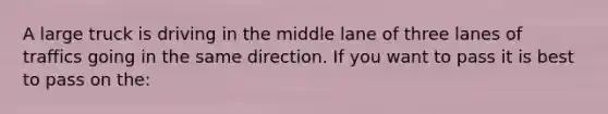 A large truck is driving in the middle lane of three lanes of traffics going in the same direction. If you want to pass it is best to pass on the: