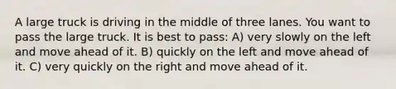 A large truck is driving in the middle of three lanes. You want to pass the large truck. It is best to pass: A) very slowly on the left and move ahead of it. B) quickly on the left and move ahead of it. C) very quickly on the right and move ahead of it.