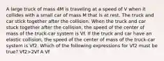 A large truck of mass 4M is traveling at a speed of V when it collides with a small car of mass M that is at rest. The truck and car stick together after the collision. When the truck and car stuck together after the collision, the speed of the center of mass of the truck-car system is Vf. If the truck and car have an elastic collision, the speed of the center of mass of the truck-car system is Vf2. Which of the following expressions for Vf2 must be true? Vf2>2Vf A Vf<Vf2<2Vf B Vf2=Vf C 1/2Vf<Vf2<Vf D Vf2<1/2Vf E