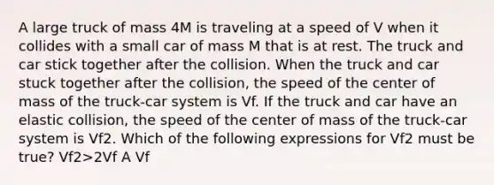 A large truck of mass 4M is traveling at a speed of V when it collides with a small car of mass M that is at rest. The truck and car stick together after the collision. When the truck and car stuck together after the collision, the speed of the center of mass of the truck-car system is Vf. If the truck and car have an elastic collision, the speed of the center of mass of the truck-car system is Vf2. Which of the following expressions for Vf2 must be true? Vf2>2Vf A Vf<Vf2<2Vf B Vf2=Vf C 1/2Vf<Vf2<Vf D Vf2<1/2Vf E