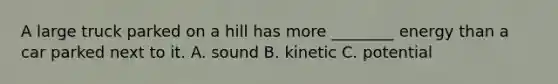 A large truck parked on a hill has more ________ energy than a car parked next to it. A. sound B. kinetic C. potential