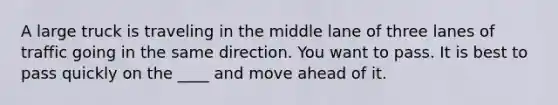 A large truck is traveling in the middle lane of three lanes of traffic going in the same direction. You want to pass. It is best to pass quickly on the ____ and move ahead of it.