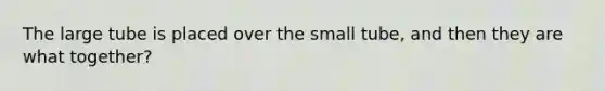 The large tube is placed over the small tube, and then they are what together?